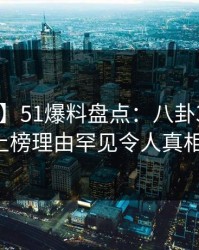 【爆料】51爆料盘点：八卦3种类型，大V上榜理由罕见令人真相大白