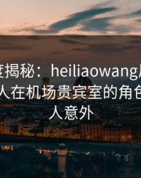 黑料深度揭秘：heiliaowang风波背后，主持人在机场贵宾室的角色极其令人意外