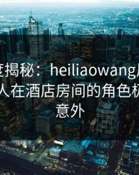 黑料深度揭秘：heiliaowang风波背后，主持人在酒店房间的角色极其令人意外