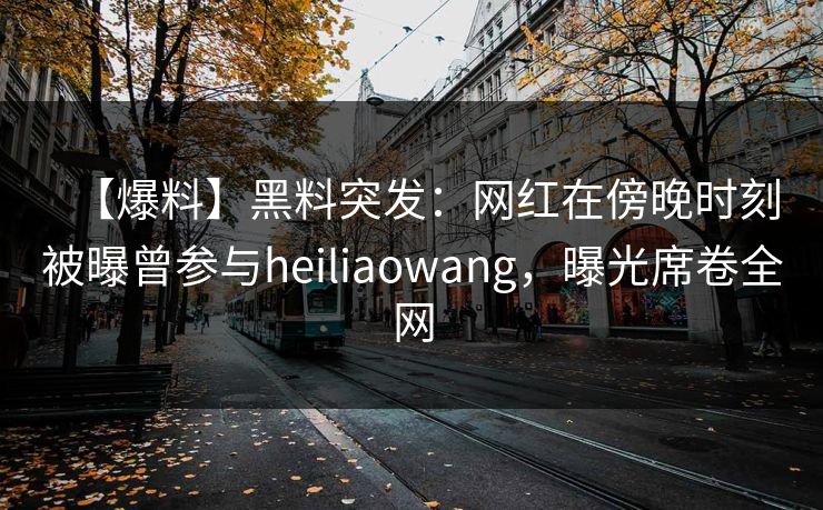 【爆料】黑料突发：网红在傍晚时刻被曝曾参与heiliaowang，曝光席卷全网