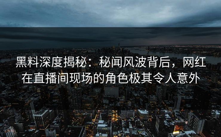 黑料深度揭秘：秘闻风波背后，网红在直播间现场的角色极其令人意外