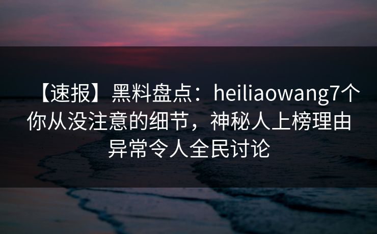 【速报】黑料盘点：heiliaowang7个你从没注意的细节，神秘人上榜理由异常令人全民讨论