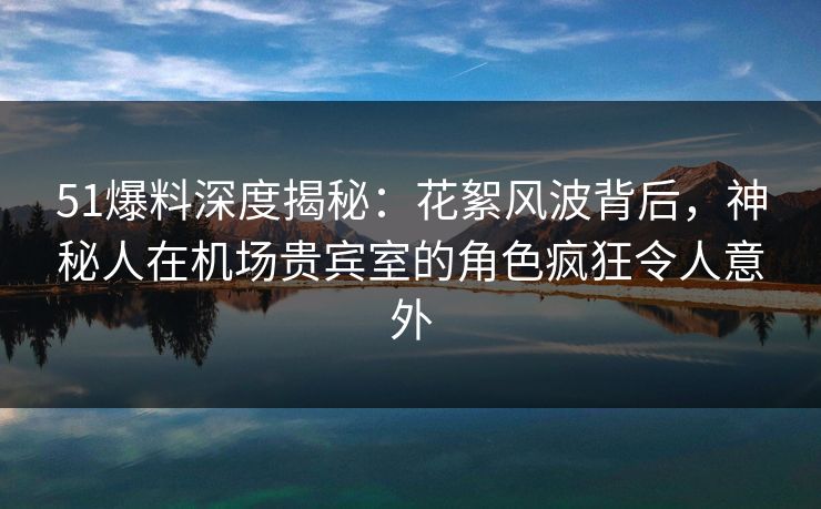 51爆料深度揭秘:花絮风波背后,神秘人在机场贵宾室的角色疯狂令人意外 51爆料深度揭秘:花絮风波背后,神秘人在机场贵宾室的角色疯狂令人意外