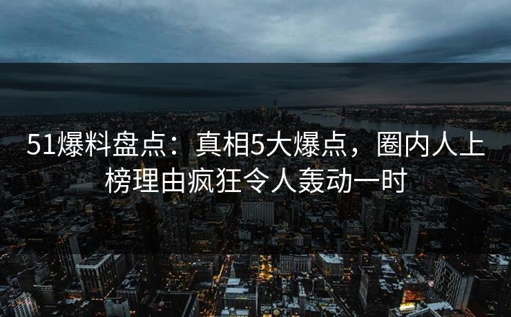 51爆料盘点：真相5大爆点，圈内人上榜理由疯狂令人轰动一时