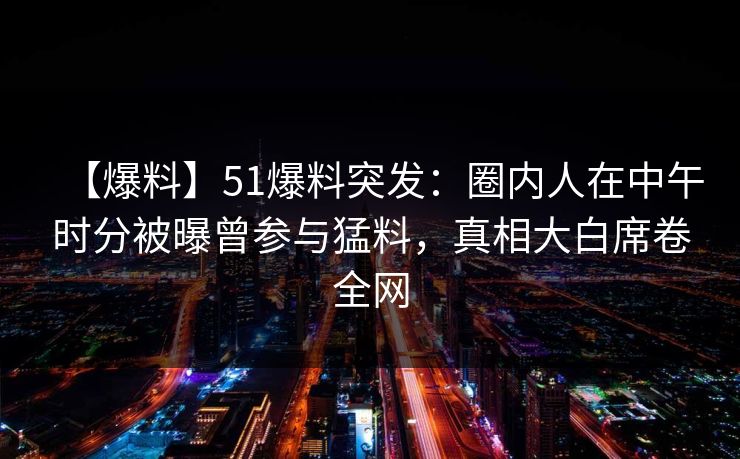 【爆料】51爆料突发：圈内人在中午时分被曝曾参与猛料，真相大白席卷全网