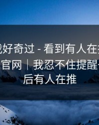 我承认我好奇过 - 看到有人在搜黑料社app下载官网｜我忍不住提醒一句…背后有人在推