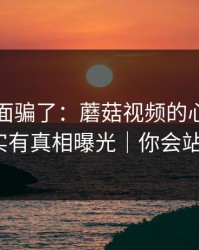 别被表面骗了：蘑菇视频的心动瞬间其实有真相曝光｜你会站谁？