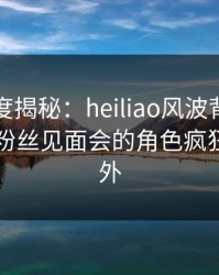 黑料深度揭秘：heiliao风波背后，圈内人在粉丝见面会的角色疯狂令人意外