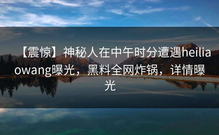 【震惊】神秘人在中午时分遭遇heiliaowang曝光,黑料全网炸锅,详情曝光 【震惊】神秘人在中午时分遭遇heiliaowang曝光,黑料全网炸锅,详情曝光