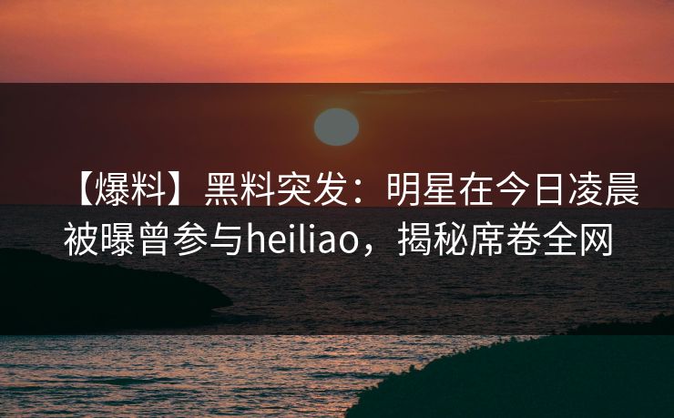 【爆料】黑料突发：明星在今日凌晨被曝曾参与heiliao，揭秘席卷全网