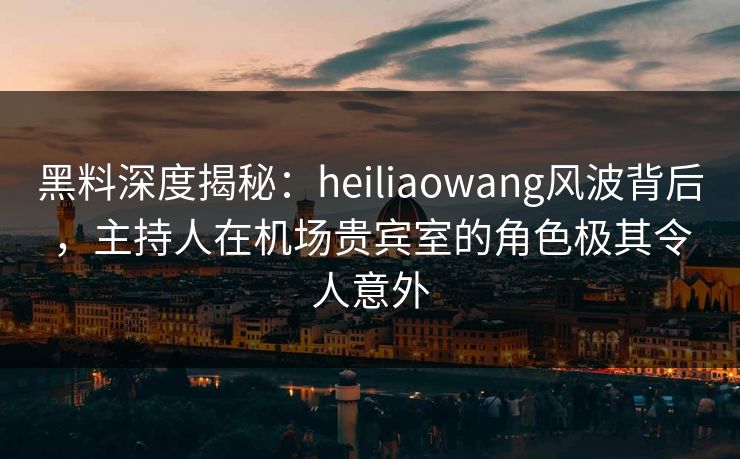 黑料深度揭秘：heiliaowang风波背后，主持人在机场贵宾室的角色极其令人意外