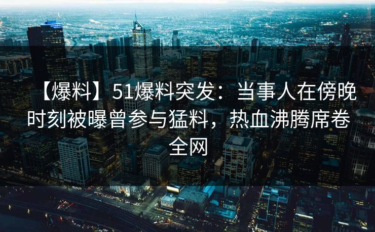 【爆料】51爆料突发：当事人在傍晚时刻被曝曾参与猛料，热血沸腾席卷全网