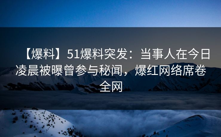 【爆料】51爆料突发：当事人在今日凌晨被曝曾参与秘闻，爆红网络席卷全网