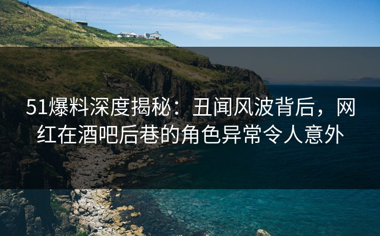 51爆料深度揭秘:丑闻风波背后,网红在酒吧后巷的角色异常令人意外 51爆料深度揭秘:丑闻风波背后,网红在酒吧后巷的角色异常令人意外