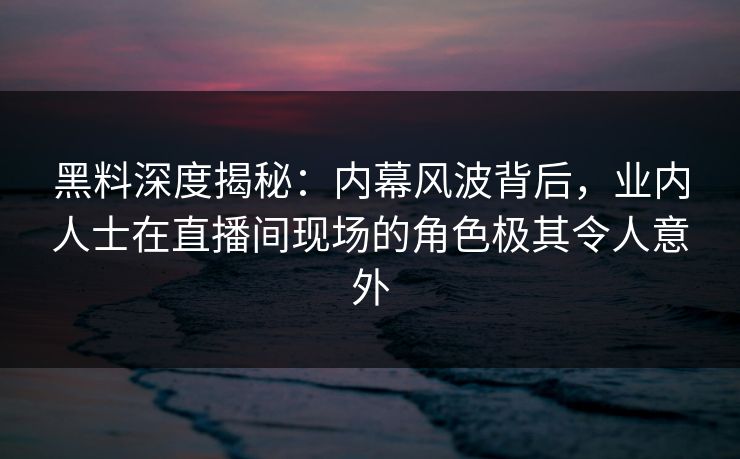 黑料深度揭秘：内幕风波背后，业内人士在直播间现场的角色极其令人意外