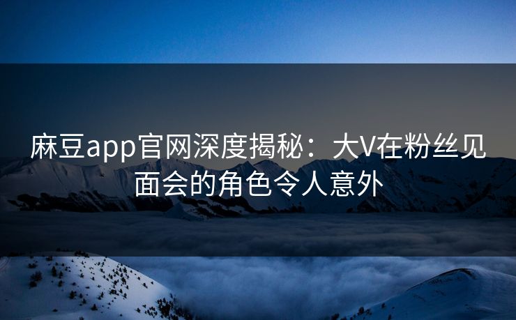 麻豆app官网深度揭秘：大V在粉丝见面会的角色令人意外