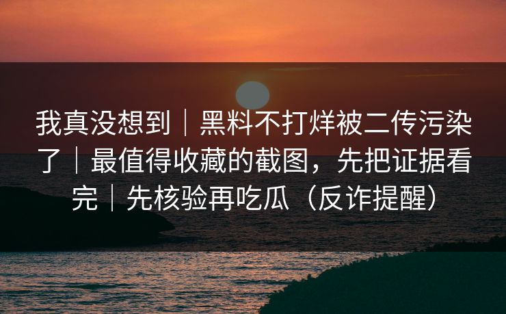 我真没想到｜黑料不打烊被二传污染了｜最值得收藏的截图，先把证据看完｜先核验再吃瓜（反诈提醒）